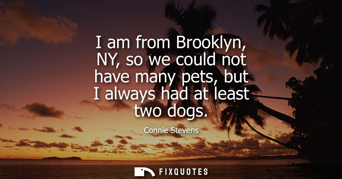 I am from Brooklyn, NY, so we could not have many pets, but I always had at least two dogs