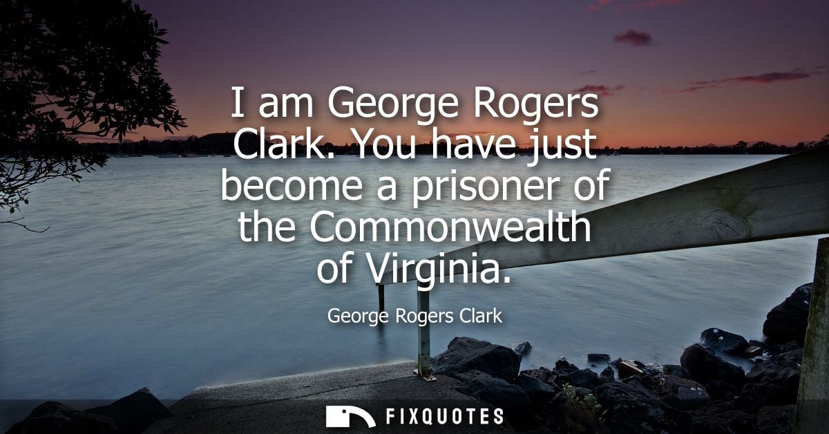 I am George Rogers Clark. You have just become a prisoner of the Commonwealth of Virginia