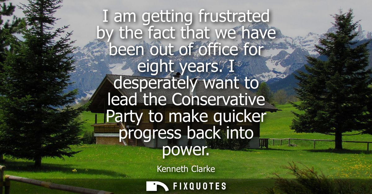 I am getting frustrated by the fact that we have been out of office for eight years. I desperately want to lead the Cons