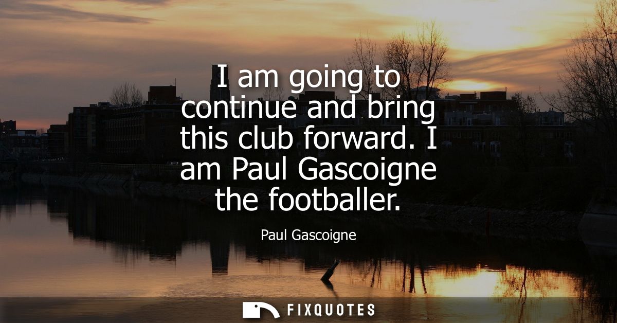 I am going to continue and bring this club forward. I am Paul Gascoigne the footballer