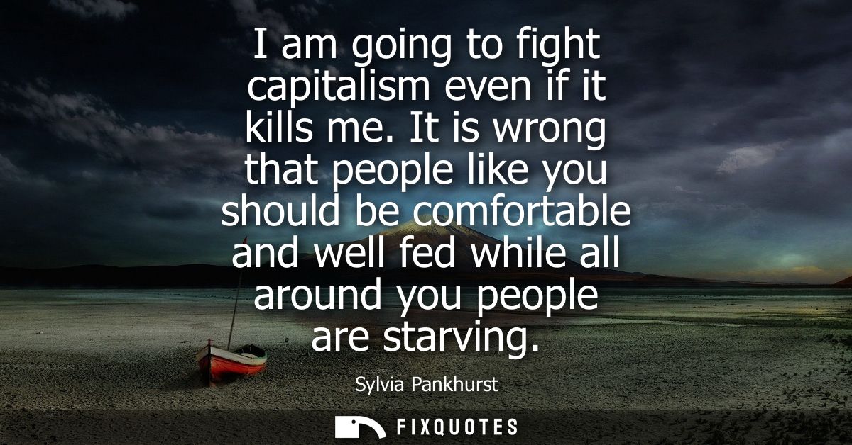 I am going to fight capitalism even if it kills me. It is wrong that people like you should be comfortable and well fed 