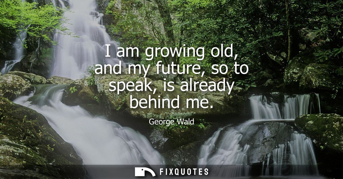 I am growing old, and my future, so to speak, is already behind me