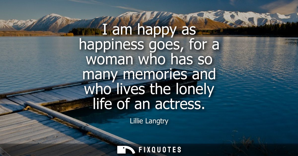 I am happy as happiness goes, for a woman who has so many memories and who lives the lonely life of an actress