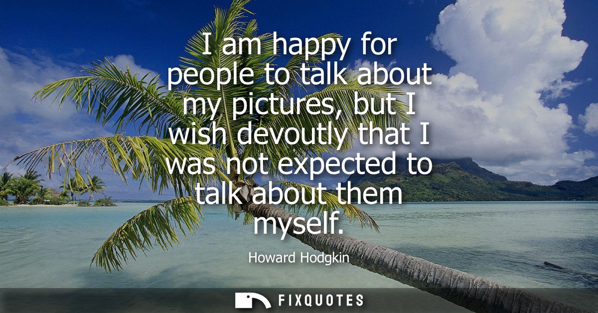 I am happy for people to talk about my pictures, but I wish devoutly that I was not expected to talk about them myself