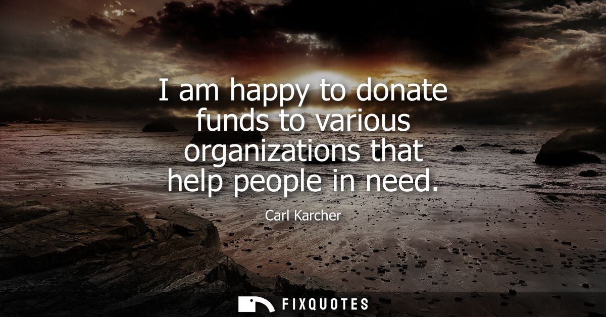 I am happy to donate funds to various organizations that help people in need