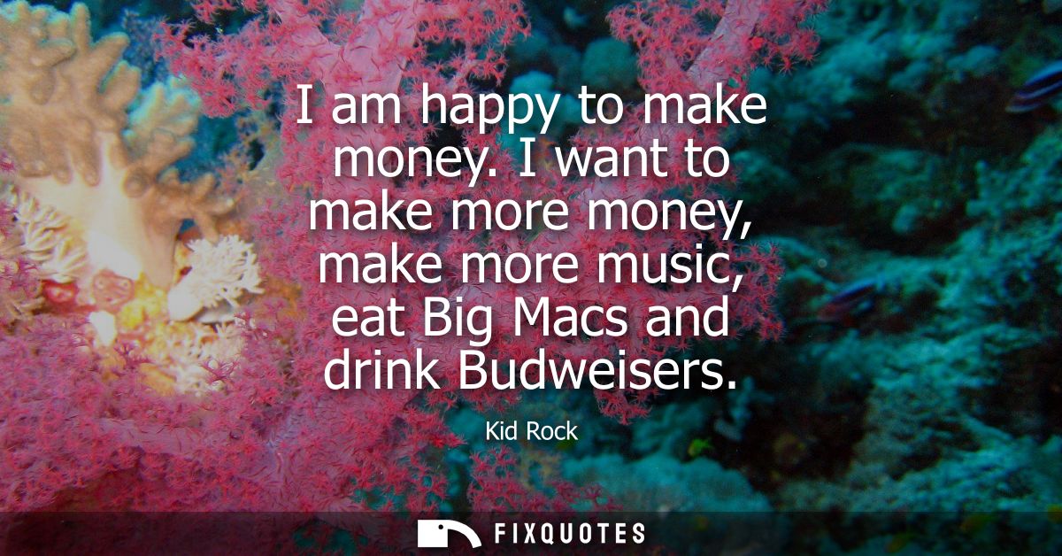 I am happy to make money. I want to make more money, make more music, eat Big Macs and drink Budweisers