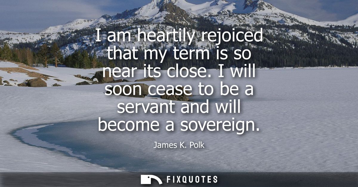 I am heartily rejoiced that my term is so near its close. I will soon cease to be a servant and will become a sovereign
