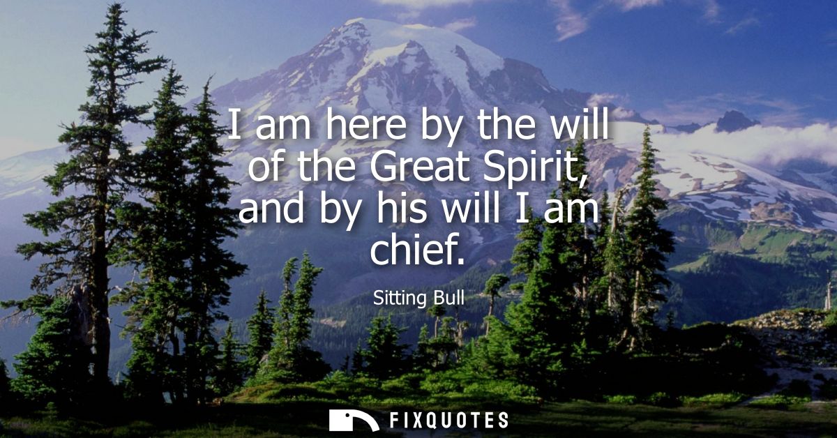 I am here by the will of the Great Spirit, and by his will I am chief