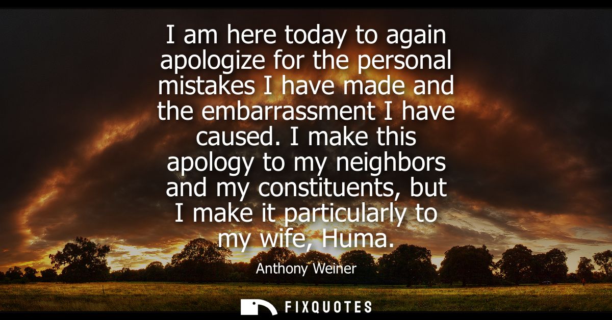I am here today to again apologize for the personal mistakes I have made and the embarrassment I have caused.