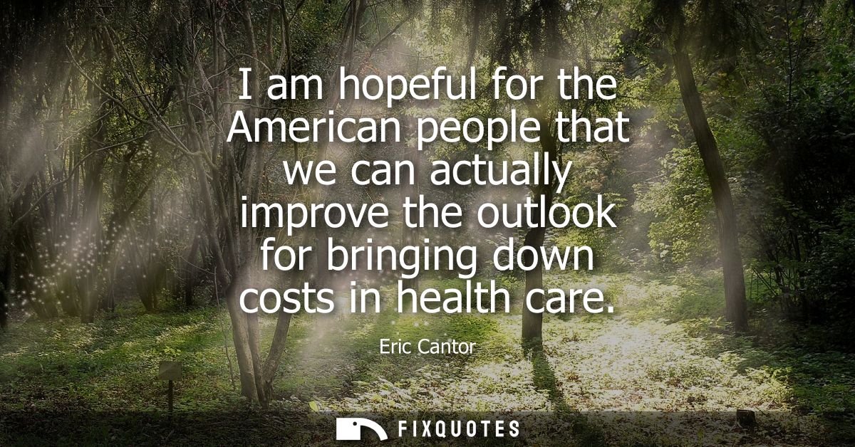 I am hopeful for the American people that we can actually improve the outlook for bringing down costs in health care