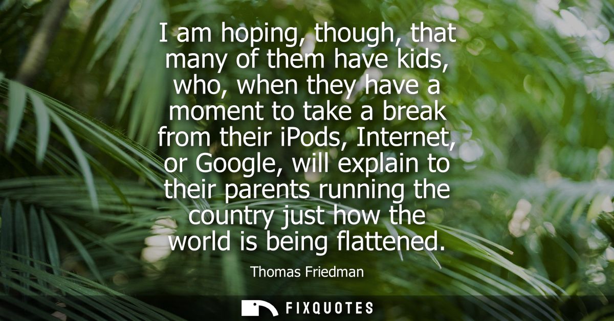 I am hoping, though, that many of them have kids, who, when they have a moment to take a break from their iPods, Interne