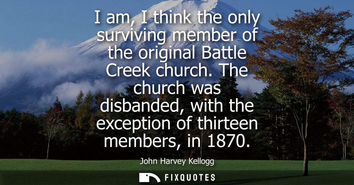 I am, I think the only surviving member of the original Battle Creek church. The church was disbanded, with the exceptio