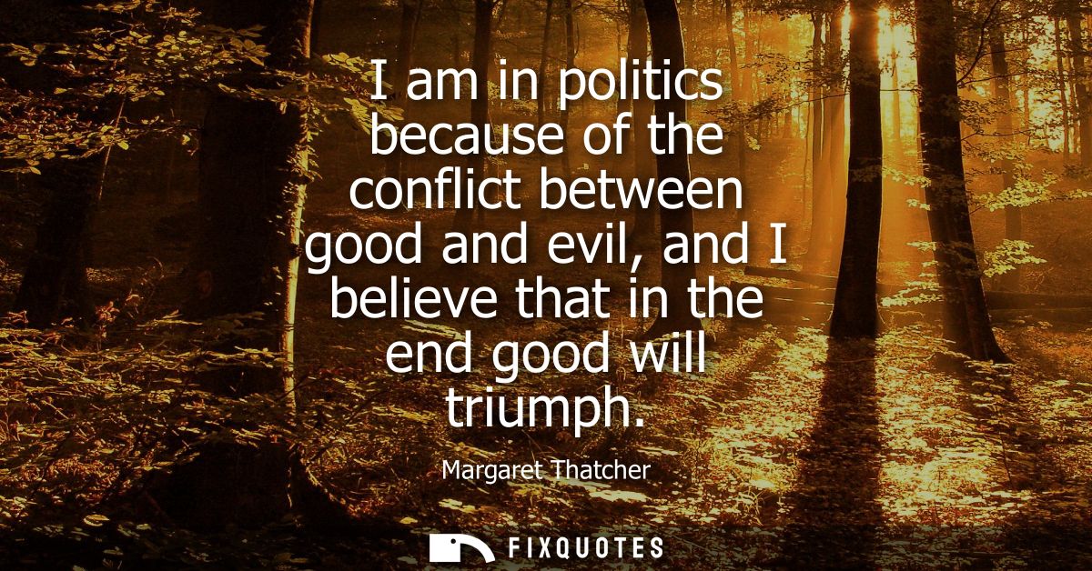 I am in politics because of the conflict between good and evil, and I believe that in the end good will triumph