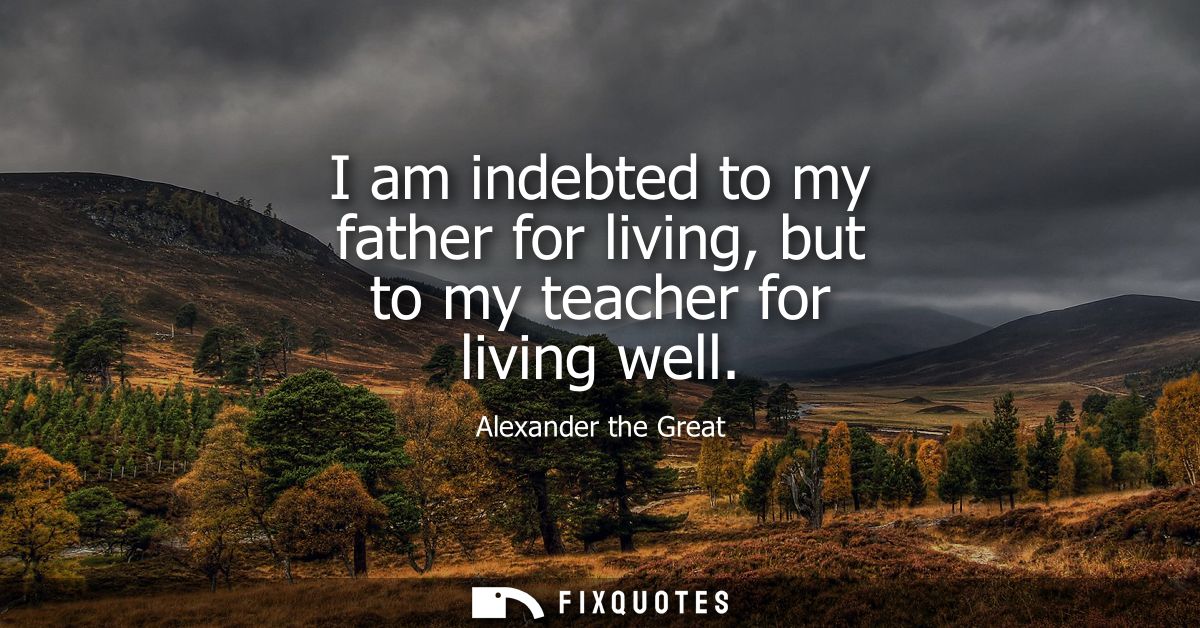 I am indebted to my father for living, but to my teacher for living well