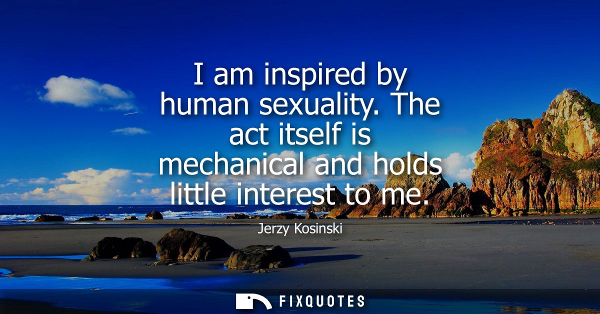 I am inspired by human sexuality. The act itself is mechanical and holds little interest to me