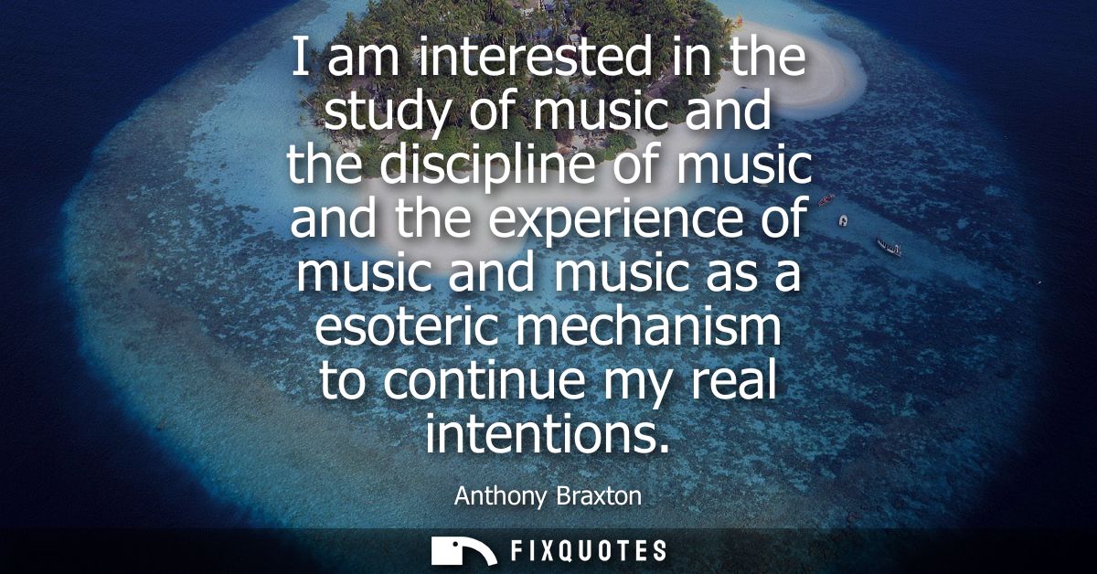 I am interested in the study of music and the discipline of music and the experience of music and music as a esoteric me