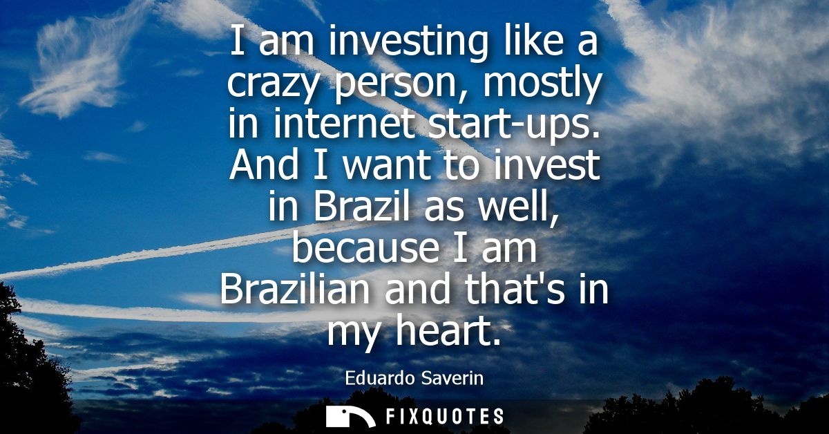 I am investing like a crazy person, mostly in internet start-ups. And I want to invest in Brazil as well, because I am B