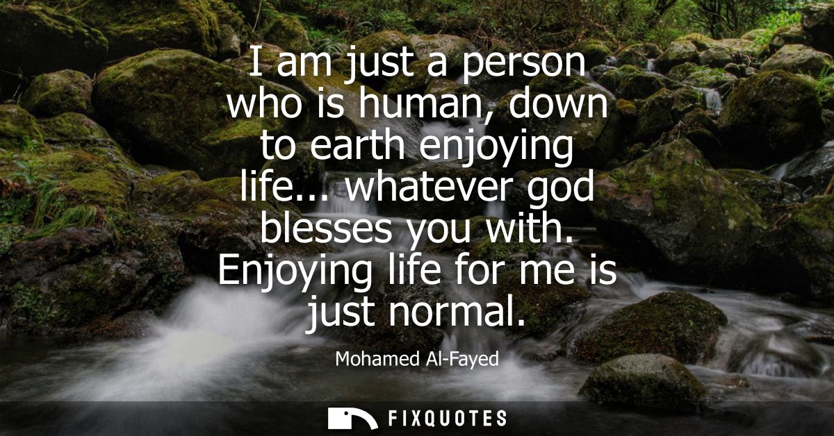 I am just a person who is human, down to earth enjoying life... whatever god blesses you with. Enjoying life for me is j