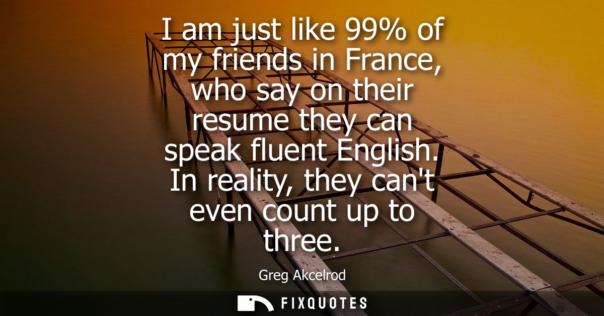 I am just like 99% of my friends in France, who say on their resume they can speak fluent English. In reality, they cant