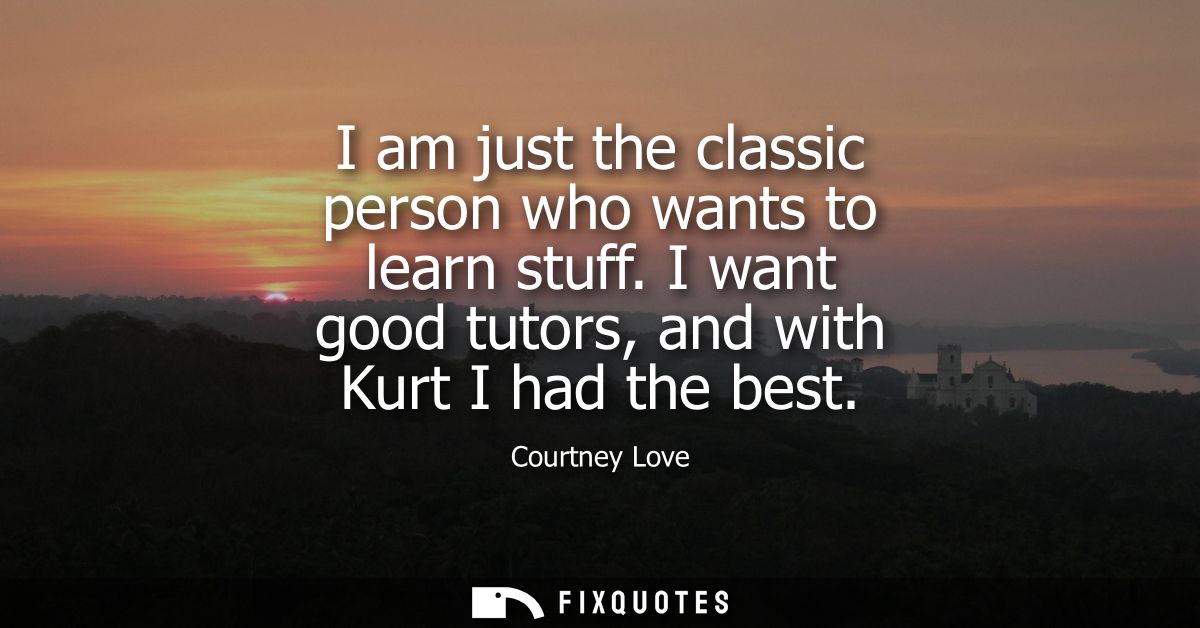 I am just the classic person who wants to learn stuff. I want good tutors, and with Kurt I had the best