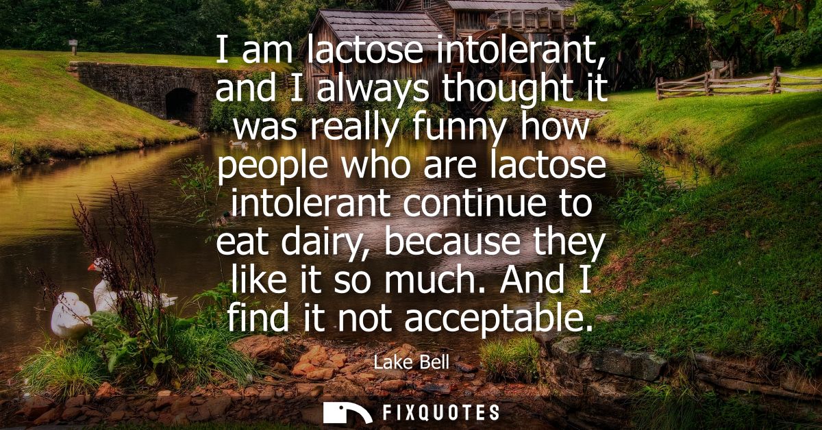 I am lactose intolerant, and I always thought it was really funny how people who are lactose intolerant continue to eat 
