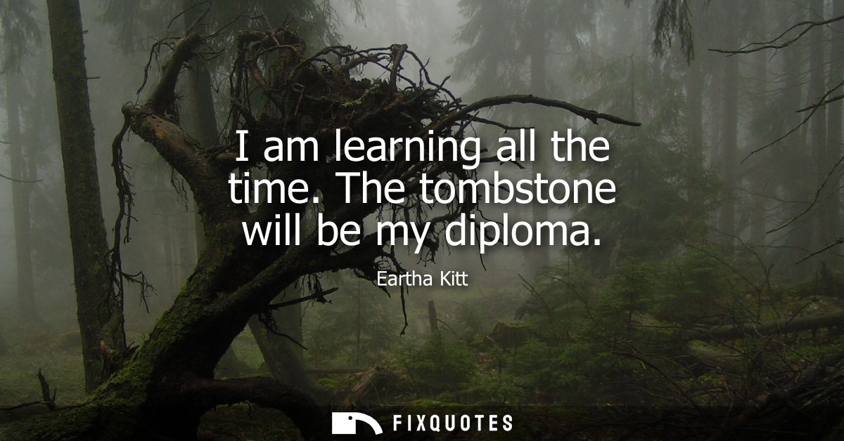 I am learning all the time. The tombstone will be my diploma