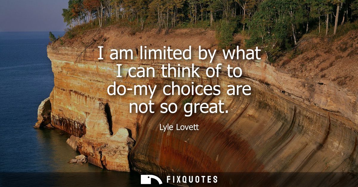 I am limited by what I can think of to do-my choices are not so great