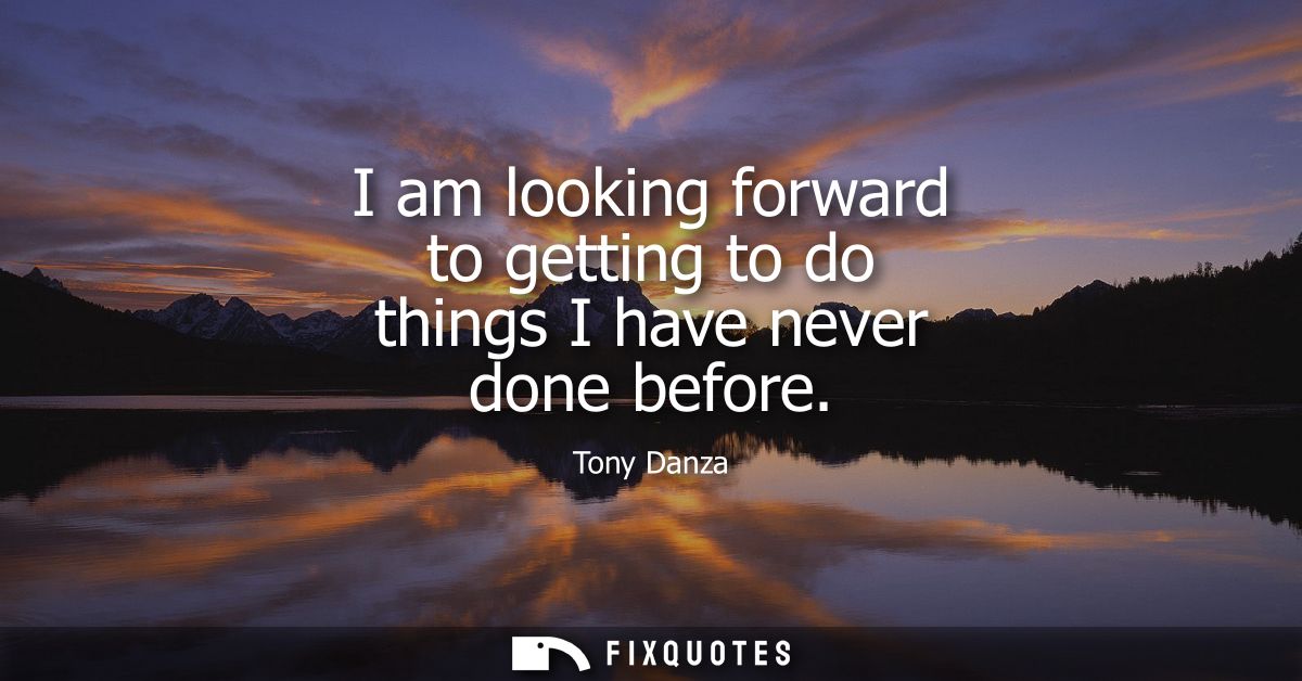 I am looking forward to getting to do things I have never done before
