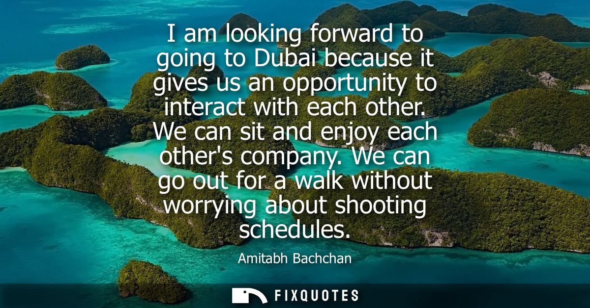 I am looking forward to going to Dubai because it gives us an opportunity to interact with each other. We can sit and en