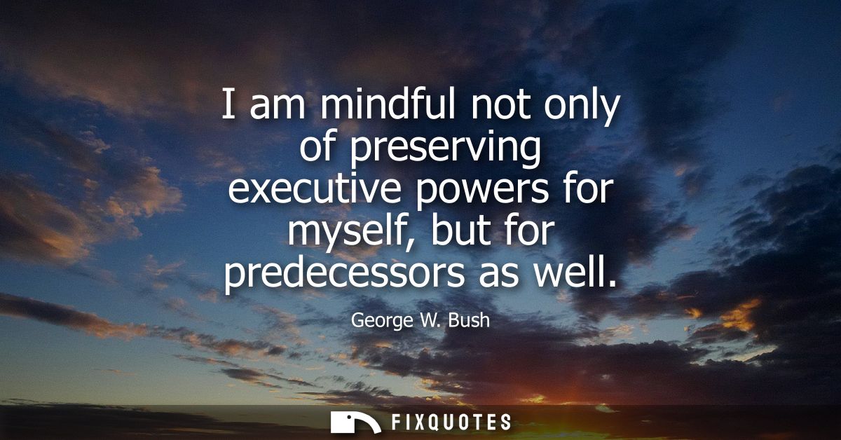 I am mindful not only of preserving executive powers for myself, but for predecessors as well