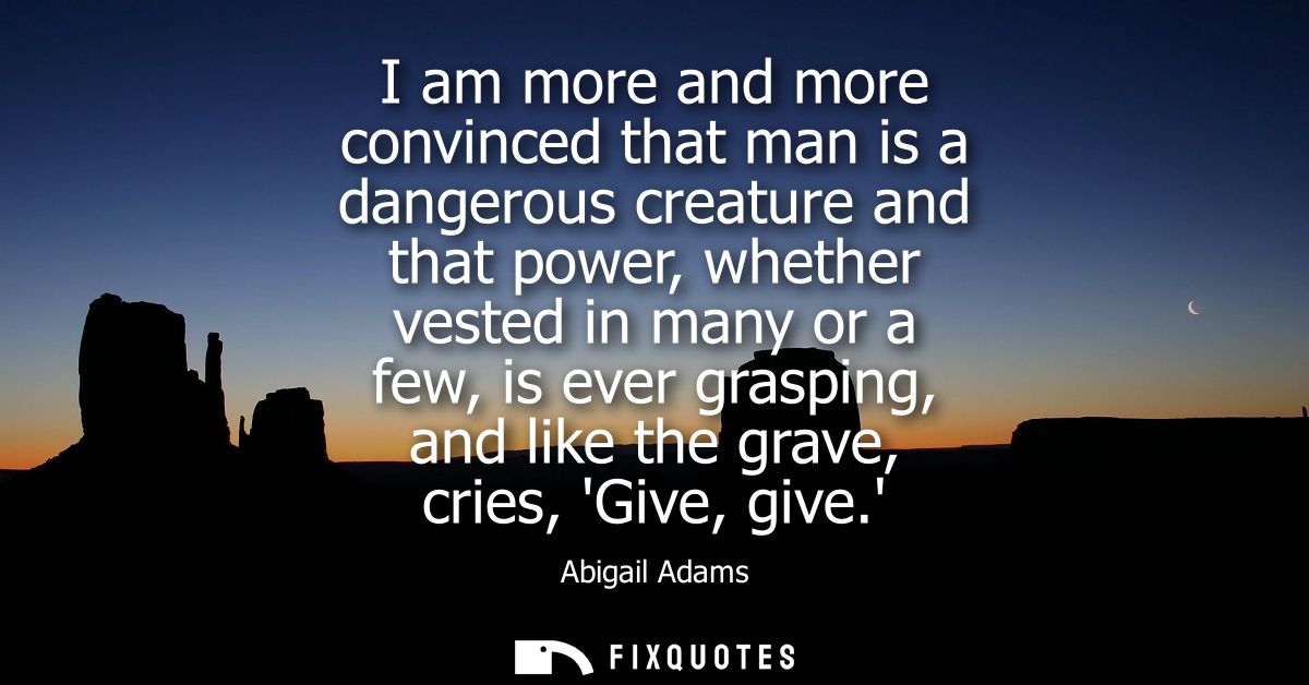 I am more and more convinced that man is a dangerous creature and that power, whether vested in many or a few, is ever g
