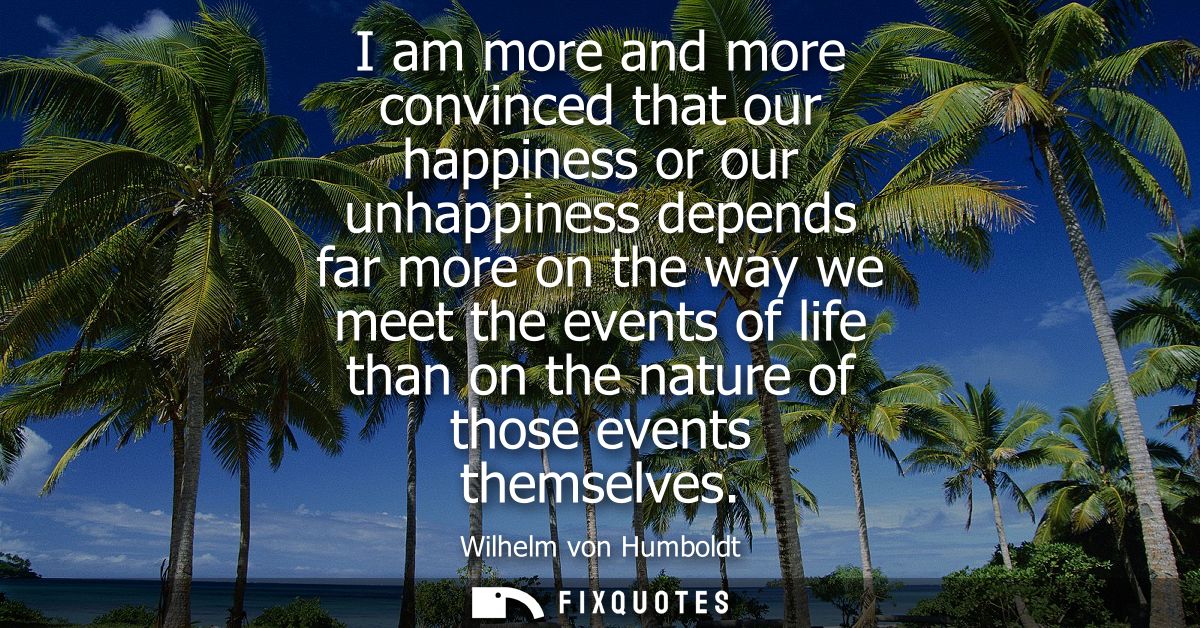 I am more and more convinced that our happiness or our unhappiness depends far more on the way we meet the events of lif