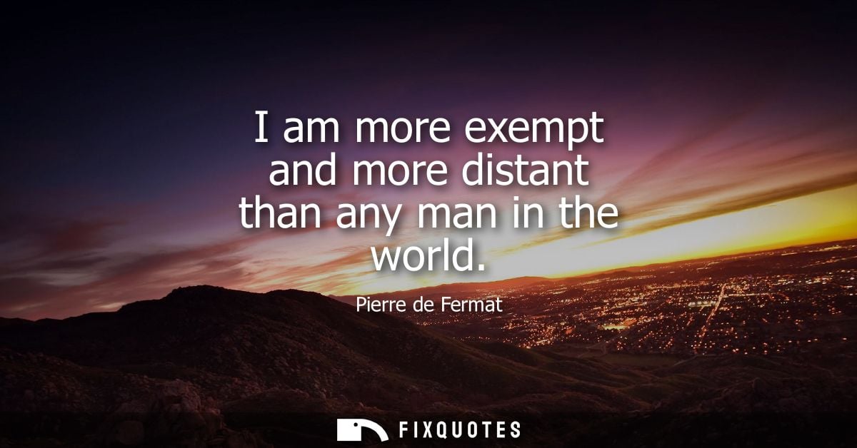 I am more exempt and more distant than any man in the world