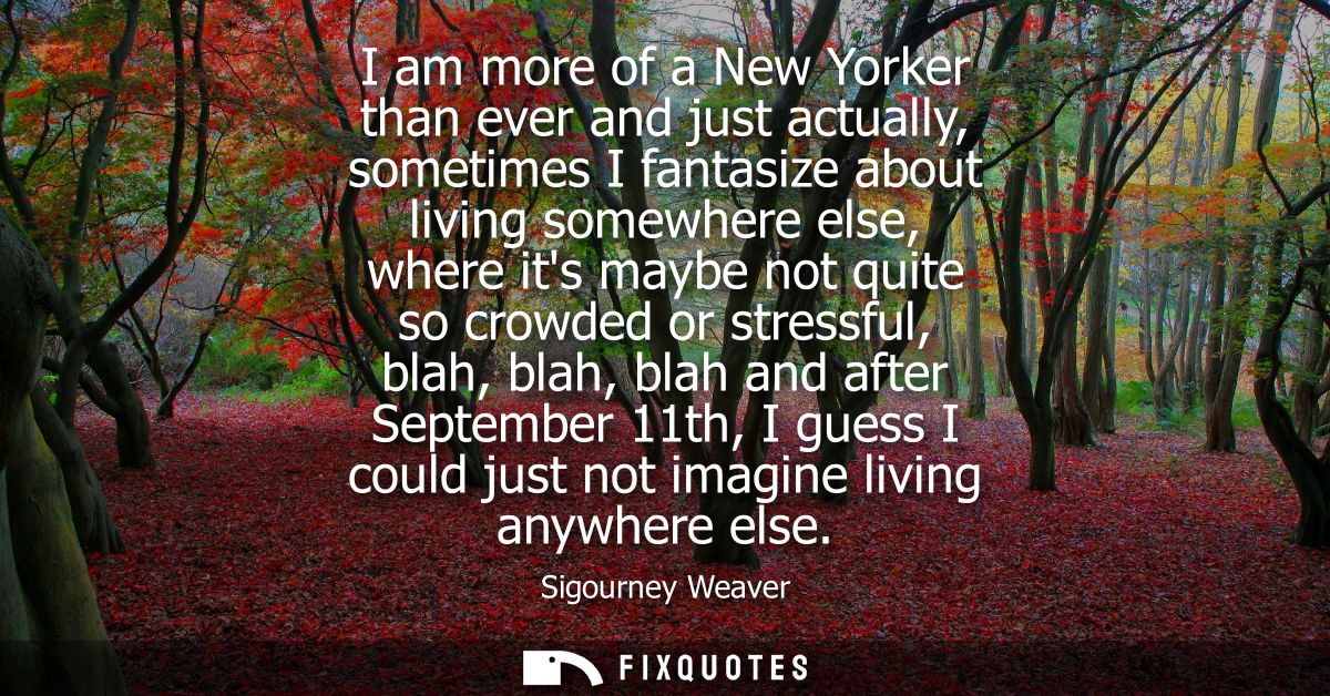 I am more of a New Yorker than ever and just actually, sometimes I fantasize about living somewhere else, where its mayb