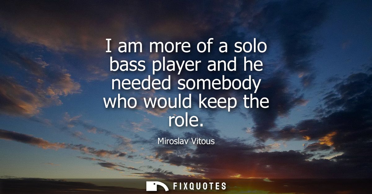 I am more of a solo bass player and he needed somebody who would keep the role