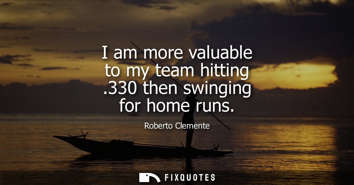 I am more valuable to my team hitting .330 then swinging for home runs - Roberto Clemente