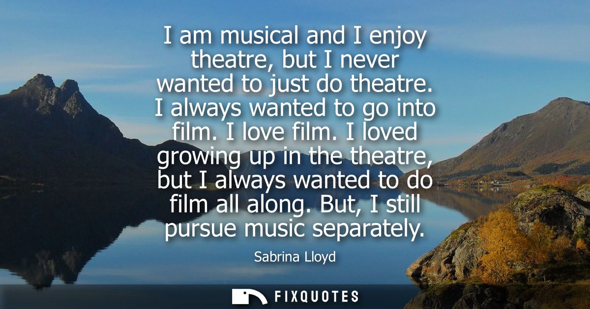 I am musical and I enjoy theatre, but I never wanted to just do theatre. I always wanted to go into film. I love film.