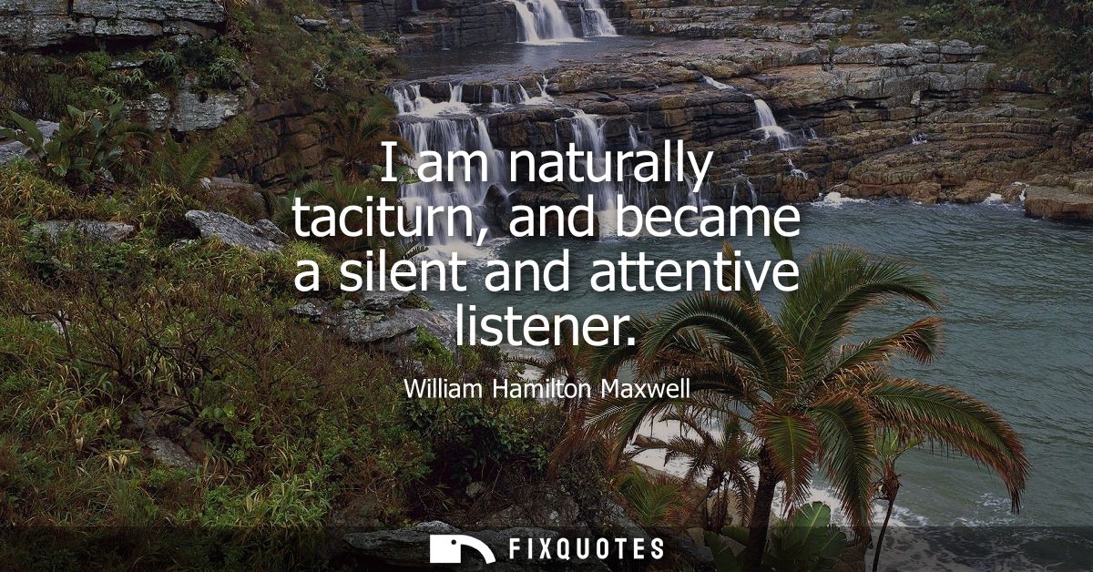 I am naturally taciturn, and became a silent and attentive listener
