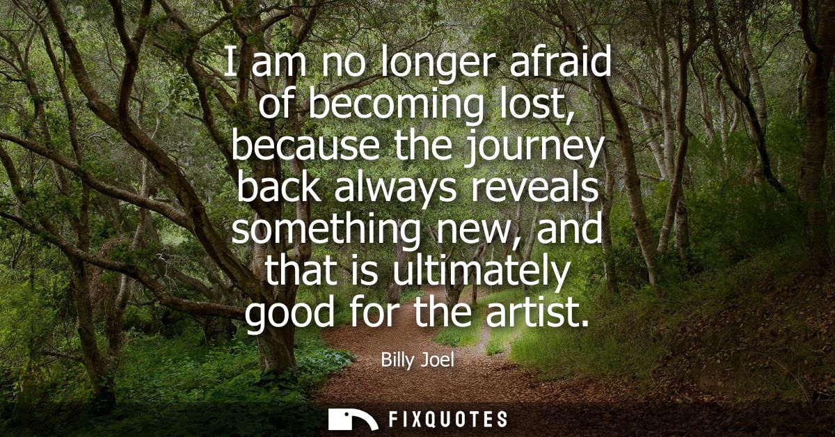 I am no longer afraid of becoming lost, because the journey back always reveals something new, and that is ultimately go