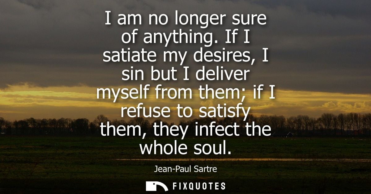 I am no longer sure of anything. If I satiate my desires, I sin but I deliver myself from them if I refuse to satisfy th