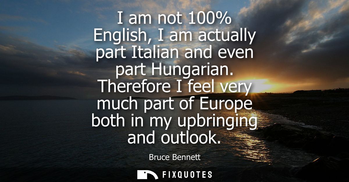 I am not 100% English, I am actually part Italian and even part Hungarian. Therefore I feel very much part of Europe bot