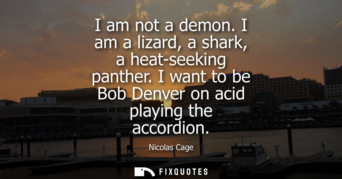 I am not a demon. I am a lizard, a shark, a heat-seeking panther. I want to be Bob Denver on acid playing the accordion