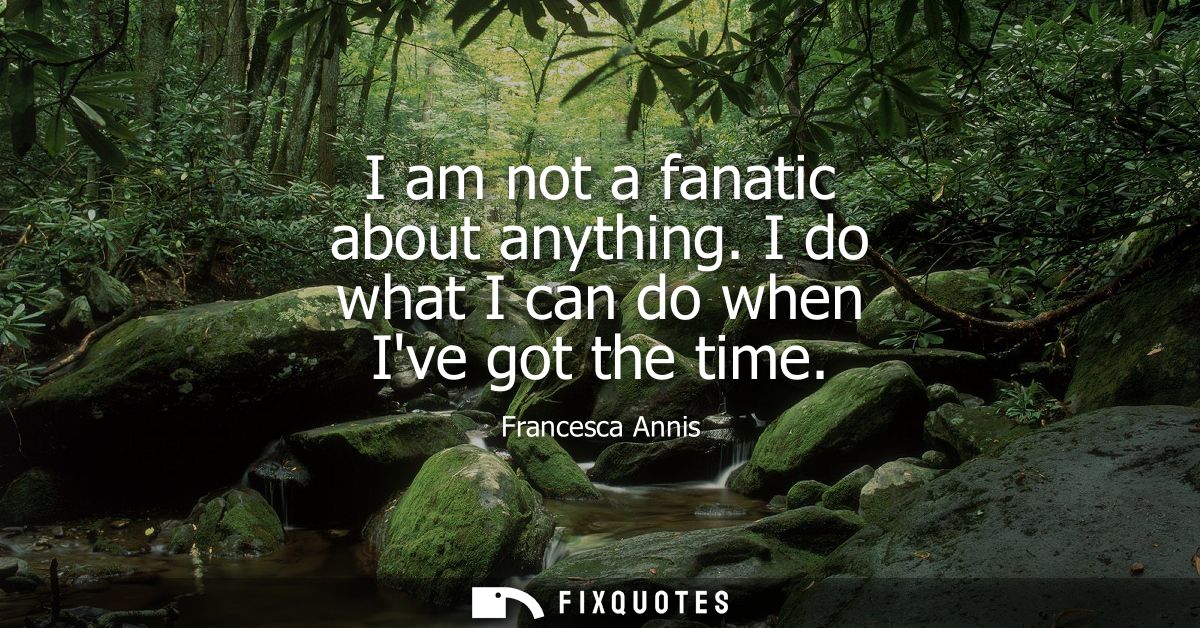 I am not a fanatic about anything. I do what I can do when Ive got the time