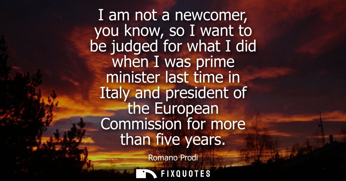 I am not a newcomer, you know, so I want to be judged for what I did when I was prime minister last time in Italy and pr
