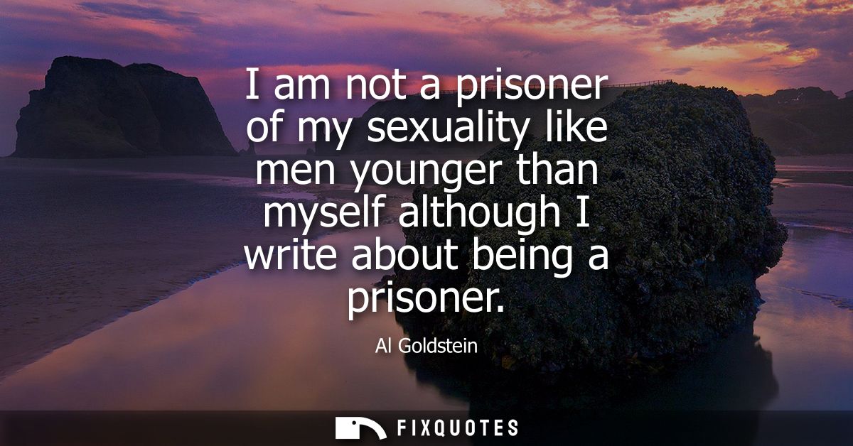 I am not a prisoner of my sexuality like men younger than myself although I write about being a prisoner