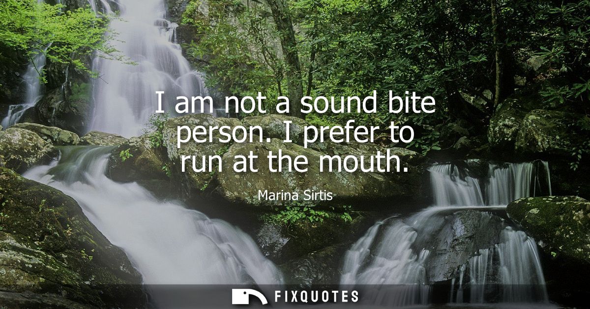 I am not a sound bite person. I prefer to run at the mouth