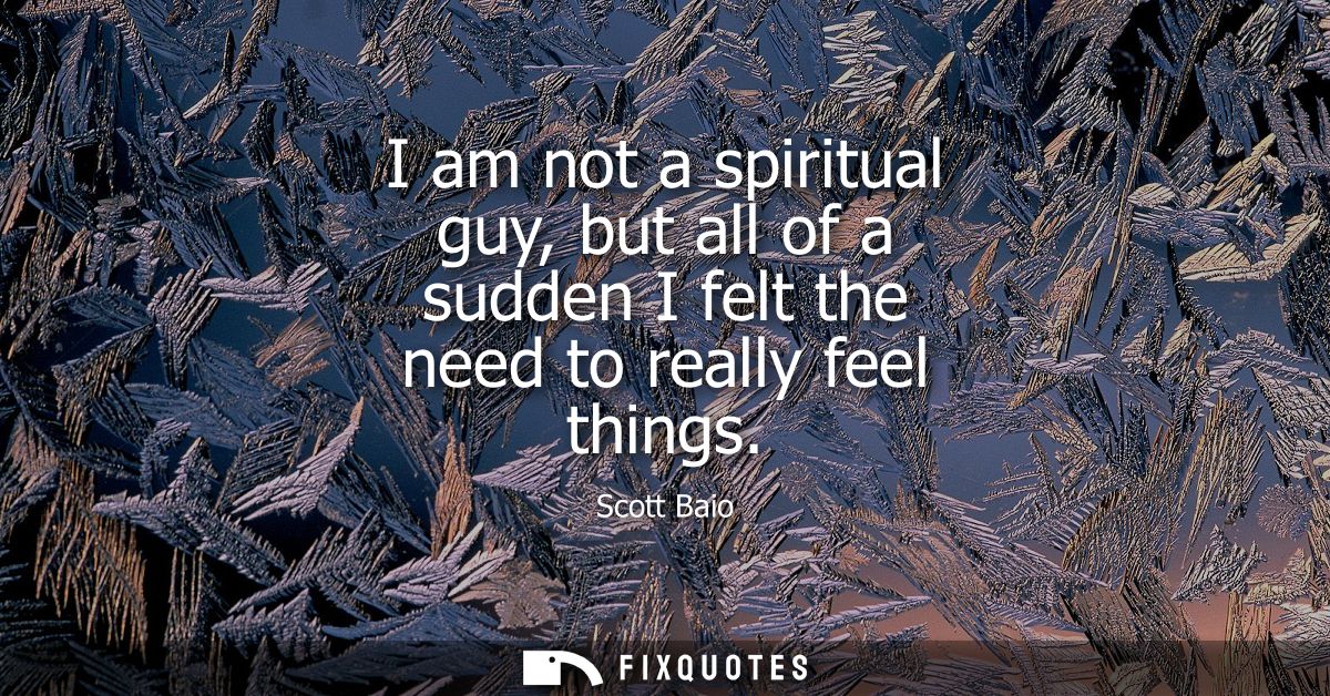 I am not a spiritual guy, but all of a sudden I felt the need to really feel things