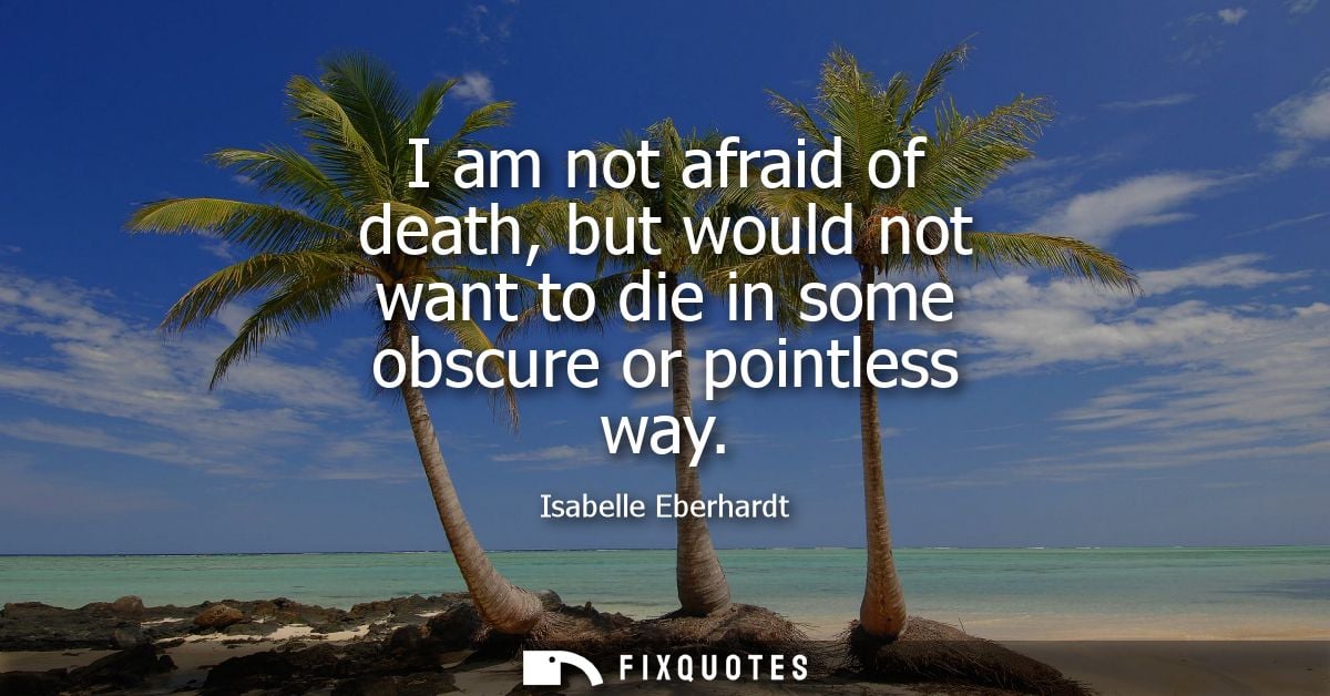 I am not afraid of death, but would not want to die in some obscure or pointless way