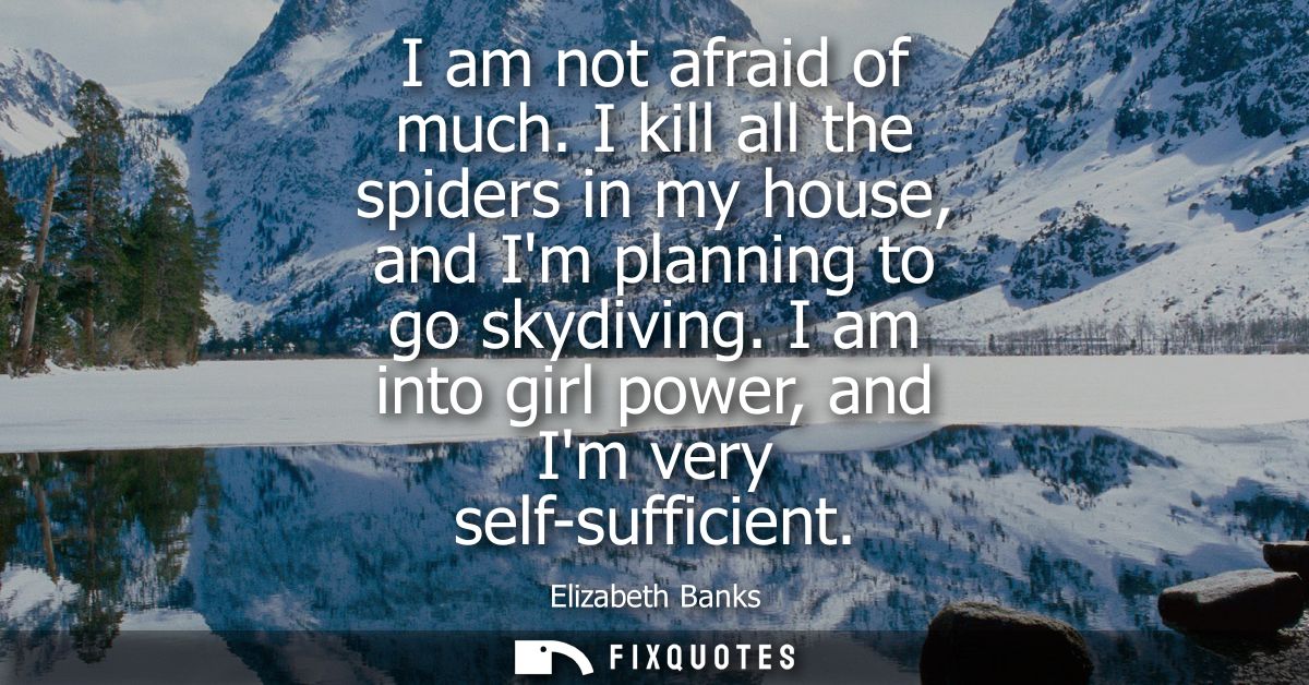 I am not afraid of much. I kill all the spiders in my house, and Im planning to go skydiving. I am into girl power, and 