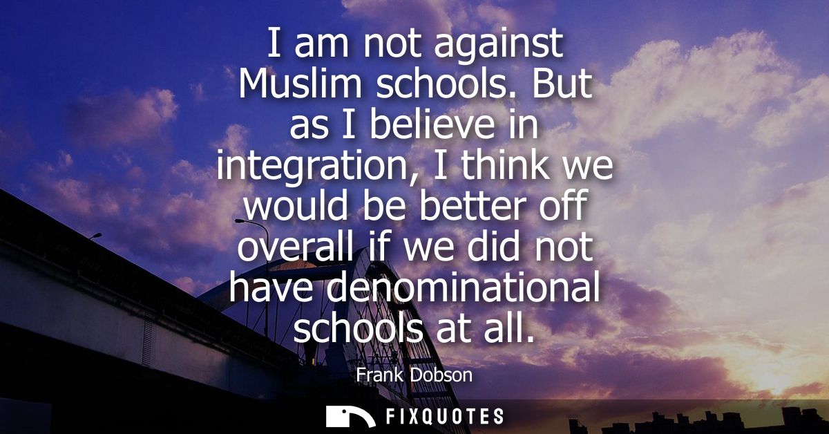 I am not against Muslim schools. But as I believe in integration, I think we would be better off overall if we did not h